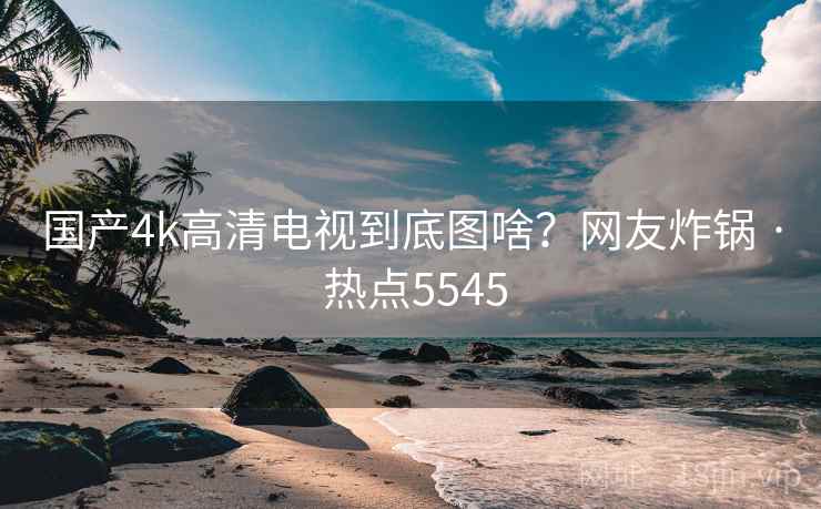 国产4k高清电视到底图啥?网友炸锅 · 热点5545 第2张 国产4k高清电视到底图啥?网友炸锅 · 热点5545 第2张