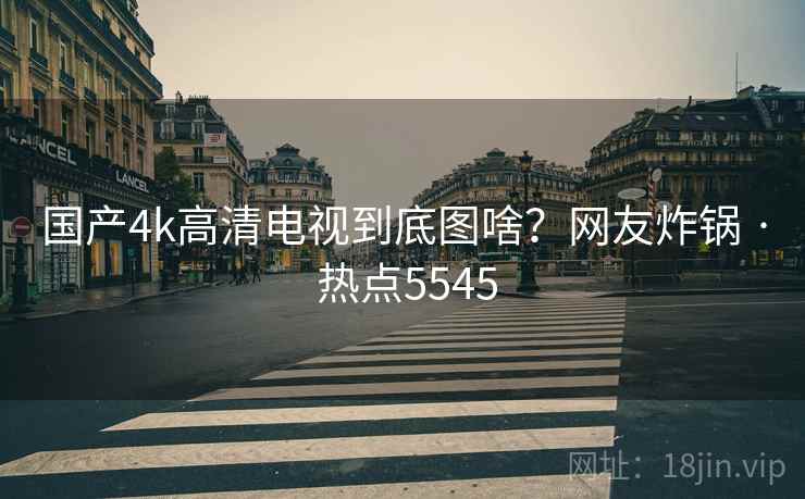 国产4k高清电视到底图啥?网友炸锅 · 热点5545 第1张 国产4k高清电视到底图啥?网友炸锅 · 热点5545 第1张