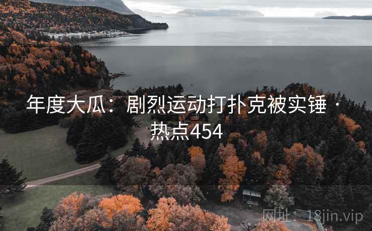 年度大瓜:剧烈运动打扑克被实锤 · 热点454