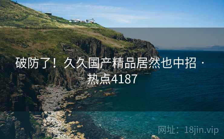 破防了!久久国产精品居然也中招 · 热点4187