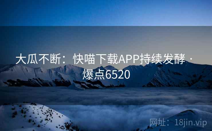 大瓜不断:快喵下载APP持续发酵 · 爆点6520