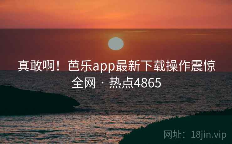 真敢啊!芭乐app最新下载操作震惊全网 · 热点4865 第2张 真敢啊!芭乐app最新下载操作震惊全网 · 热点4865 第2张