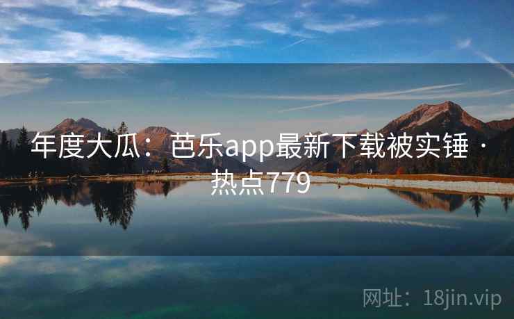 年度大瓜:芭乐app最新下载被实锤 · 热点779
