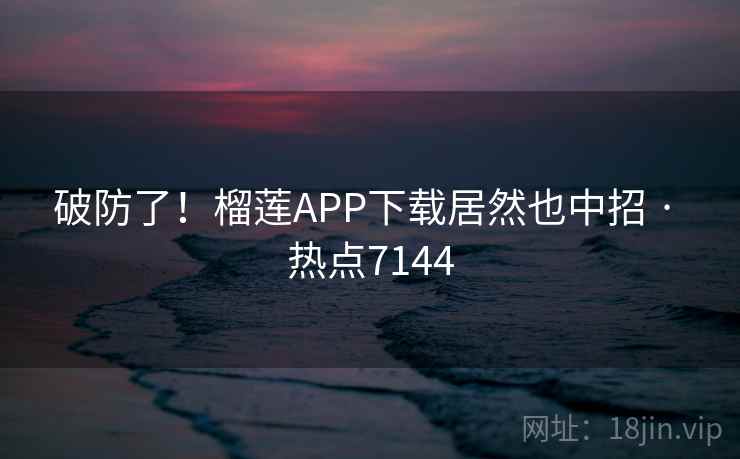 破防了!榴莲APP下载居然也中招 · 热点7144