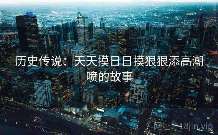 历史传说:天天摸日日摸狠狠添高潮喷的故事 第1张 历史传说:天天摸日日摸狠狠添高潮喷的故事 第1张