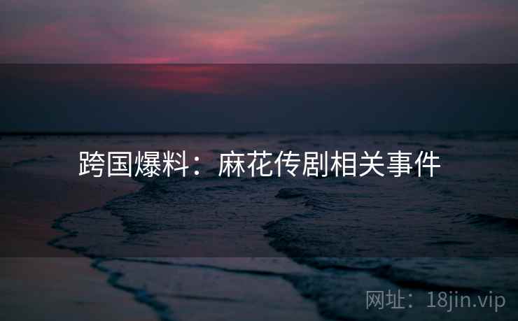 跨国爆料:麻花传剧相关事件