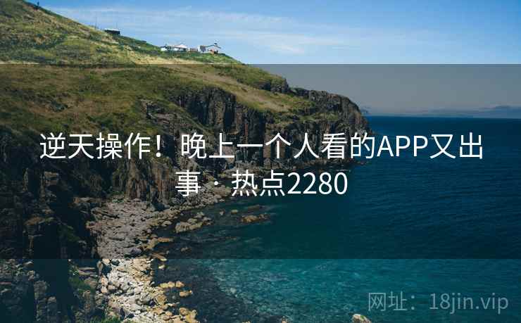逆天操作!晚上一个人看的APP又出事 · 热点2280