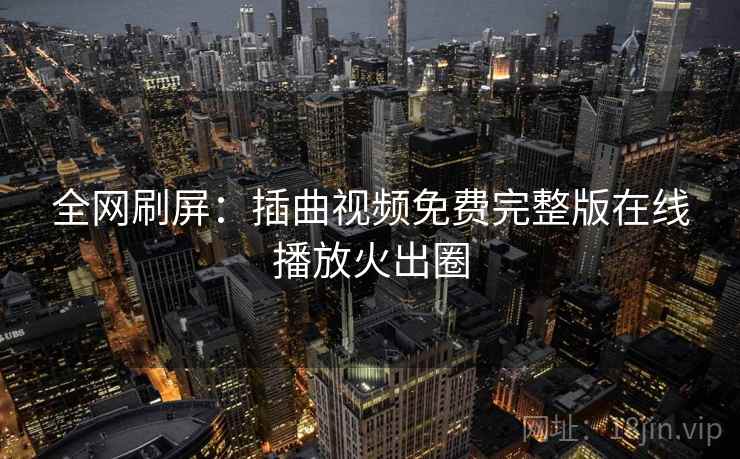 全网刷屏:插曲视频免费完整版在线播放火出圈